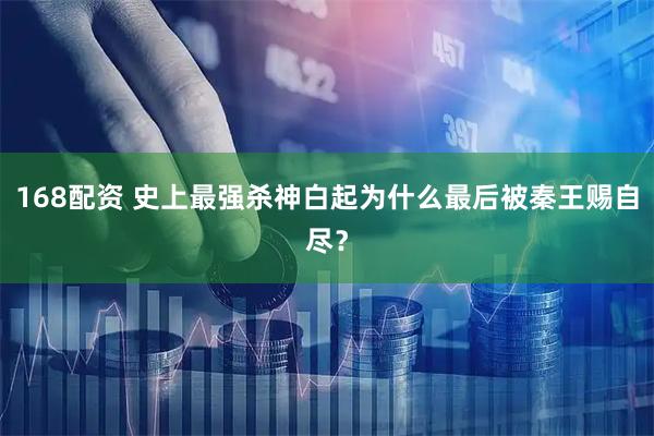 168配资 史上最强杀神白起为什么最后被秦王赐自尽？