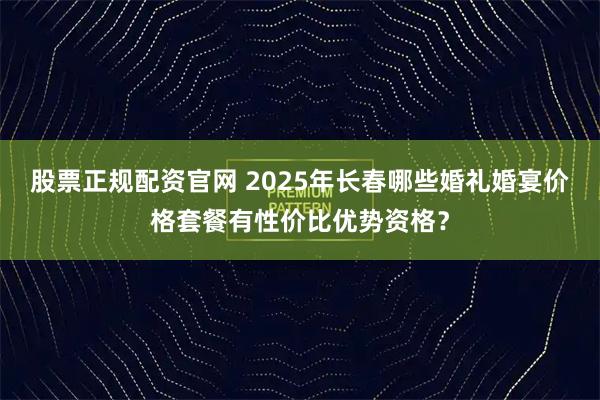 股票正规配资官网 2025年长春哪些婚礼婚宴价格套餐有性价比优势资格？