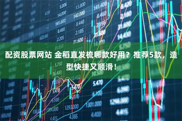 配资股票网站 金稻直发梳哪款好用？推荐5款，造型快捷又顺滑！