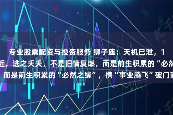 专业股票配资与投资服务 狮子座：天机已泄，12月末注定之人悄然靠近，逃之夭夭，不是旧情复燃，而是前生积累的“必然之缘”，携“事业腾飞”破门而来