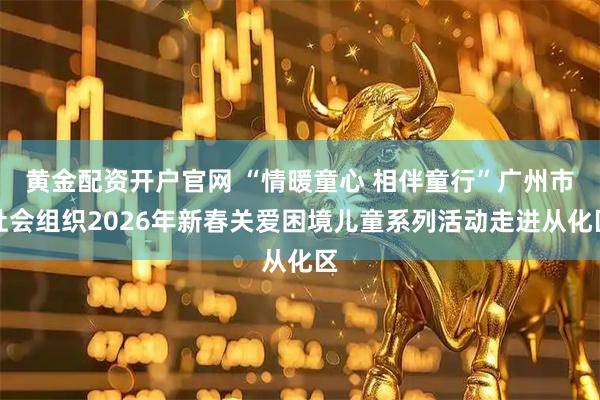 黄金配资开户官网 “情暖童心 相伴童行”广州市社会组织2026年新春关爱困境儿童系列活动走进从化区