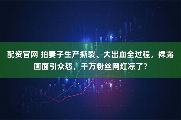 配资官网 拍妻子生产撕裂、大出血全过程，裸露画面引众怒，千万粉丝网红凉了？