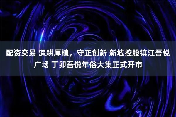 配资交易 深耕厚植，守正创新 新城控股镇江吾悦广场 丁卯吾悦年俗大集正式开市