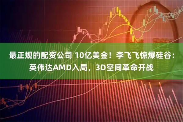 最正规的配资公司 10亿美金！李飞飞惊爆硅谷：英伟达AMD入局，3D空间革命开战