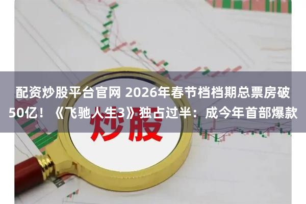 配资炒股平台官网 2026年春节档档期总票房破50亿！《飞驰人生3》独占过半：成今年首部爆款