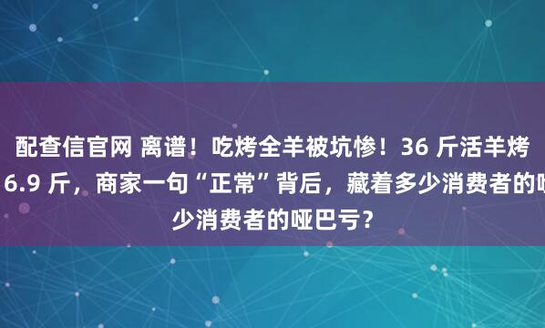 配查信官网 离谱！吃烤全羊被坑惨！36 斤活羊烤完只剩 6.9 斤，商家一句“正常”背后，藏着多少消费者的哑巴亏？