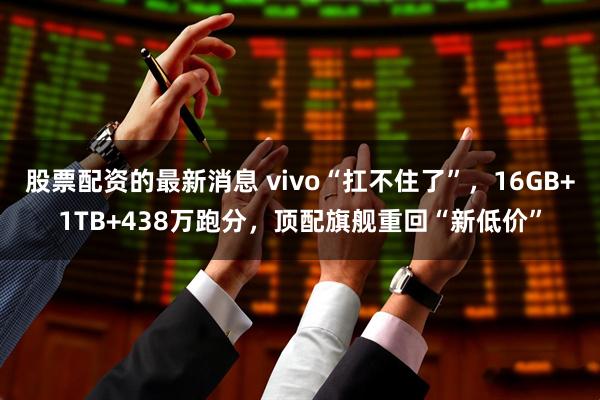 股票配资的最新消息 vivo“扛不住了”，16GB+1TB+438万跑分，顶配旗舰重回“新低价”