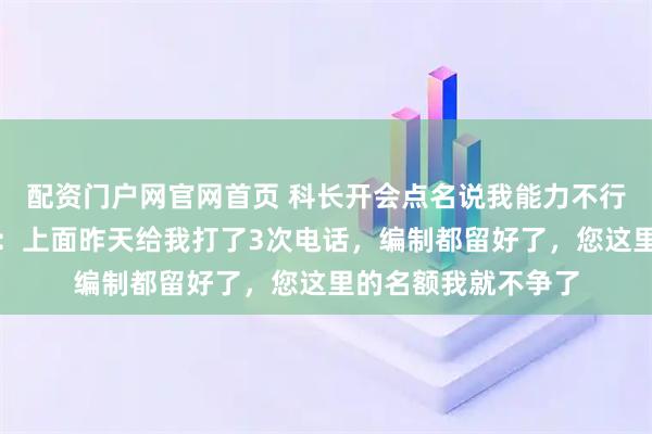 配资门户网官网首页 科长开会点名说我能力不行，我当场拿出手机：上面昨天给我打了3次电话，编制都留好了，您这里的名额我就不争了