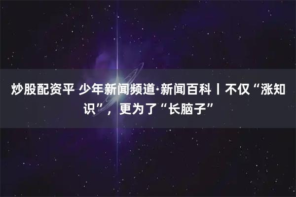 炒股配资平 少年新闻频道·新闻百科丨不仅“涨知识”，更为了“长脑子”