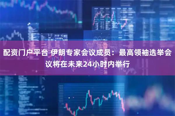 配资门户平台 伊朗专家会议成员：最高领袖选举会议将在未来24小时内举行