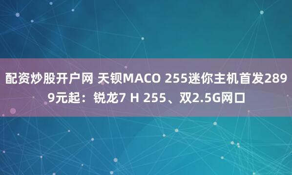 配资炒股开户网 天钡MACO 255迷你主机首发2899元起：锐龙7 H 255、双2.5G网口