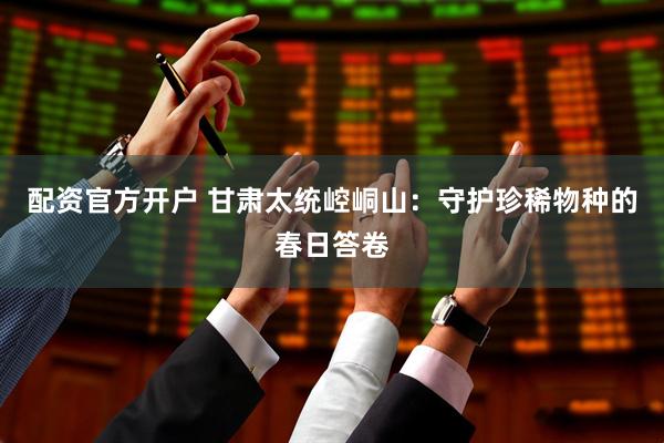配资官方开户 甘肃太统崆峒山：守护珍稀物种的春日答卷