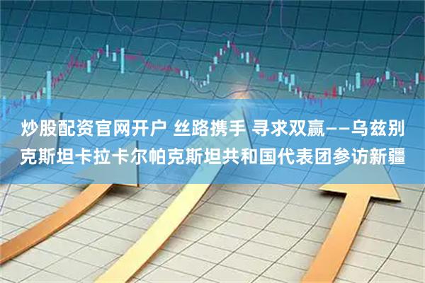 炒股配资官网开户 丝路携手 寻求双赢——乌兹别克斯坦卡拉卡尔帕克斯坦共和国代表团参访新疆