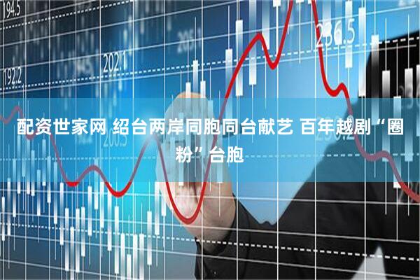 配资世家网 绍台两岸同胞同台献艺 百年越剧“圈粉”台胞