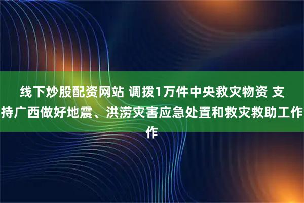 线下炒股配资网站 调拨1万件中央救灾物资 支持广西做好地震、洪涝灾害应急处置和救灾救助工作