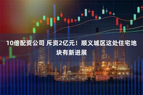 10倍配资公司 斥资2亿元！顺义城区这处住宅地块有新进展