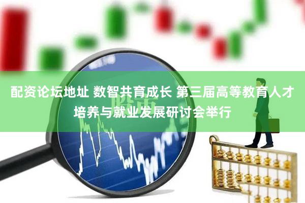 配资论坛地址 数智共育成长 第三届高等教育人才培养与就业发展研讨会举行