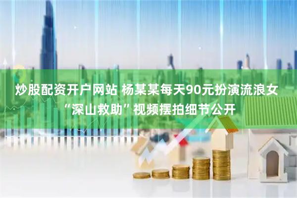 炒股配资开户网站 杨某某每天90元扮演流浪女 “深山救助”视频摆拍细节公开