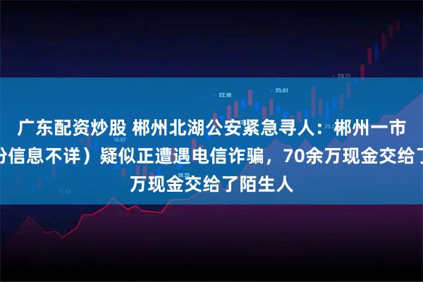 广东配资炒股 郴州北湖公安紧急寻人：郴州一市民（身份信息不详）疑似正遭遇电信诈骗，70余万现金交给了陌生人